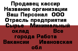 Продавец-кассир › Название организации ­ Ваш Персонал, ООО › Отрасль предприятия ­ Сырье › Минимальный оклад ­ 17 000 - Все города Работа » Вакансии   . Ивановская обл.